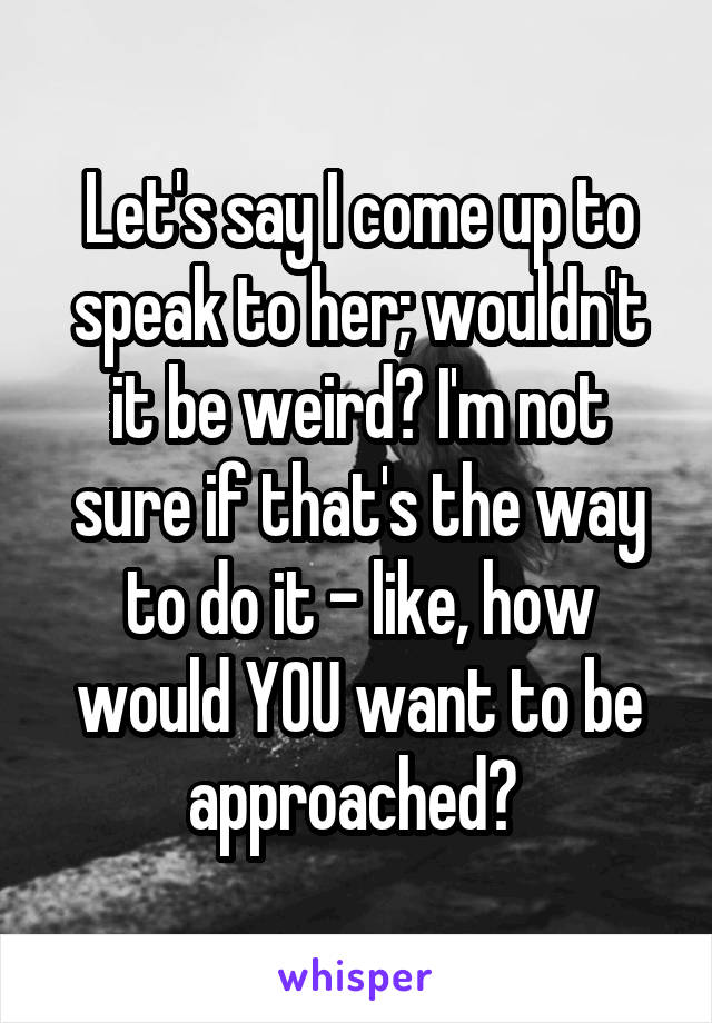 Let's say I come up to speak to her; wouldn't it be weird? I'm not sure if that's the way to do it - like, how would YOU want to be approached? 