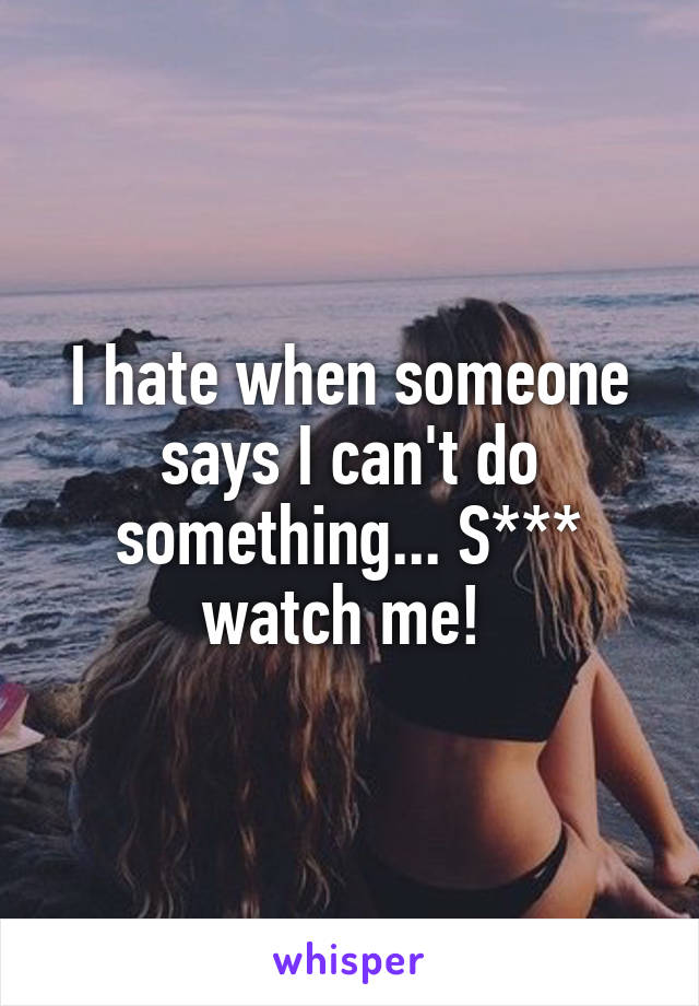 I hate when someone says I can't do something... S*** watch me! 
