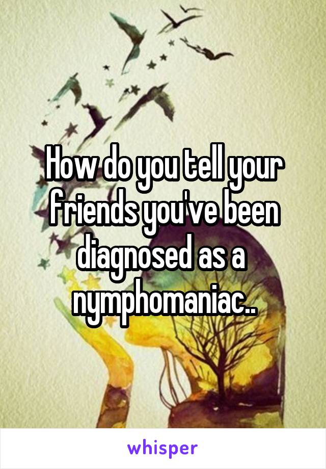 How do you tell your friends you've been diagnosed as a  nymphomaniac..