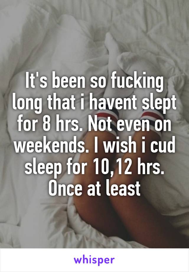 It's been so fucking long that i havent slept for 8 hrs. Not even on weekends. I wish i cud sleep for 10,12 hrs. Once at least
