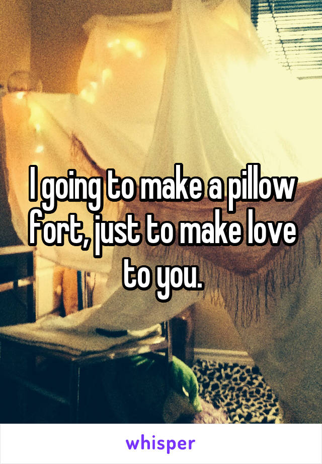 I going to make a pillow fort, just to make love to you.