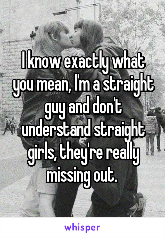 I know exactly what you mean, I'm a straight guy and don't understand straight girls, they're really missing out. 