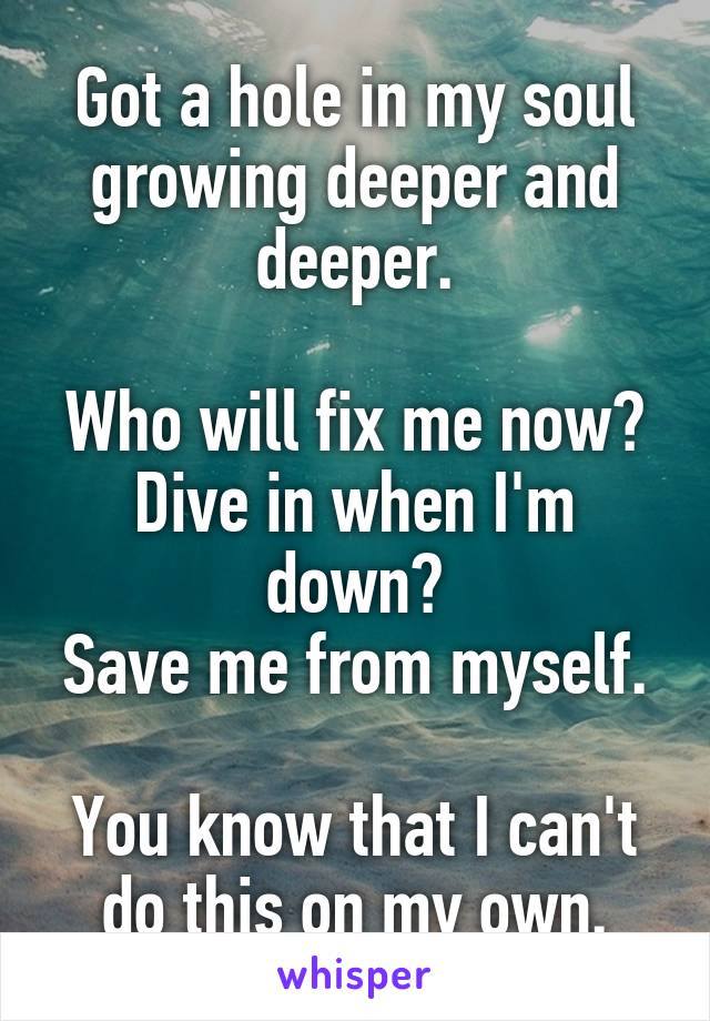 Got a hole in my soul growing deeper and deeper.

Who will fix me now?
Dive in when I'm down?
Save me from myself.

You know that I can't do this on my own.