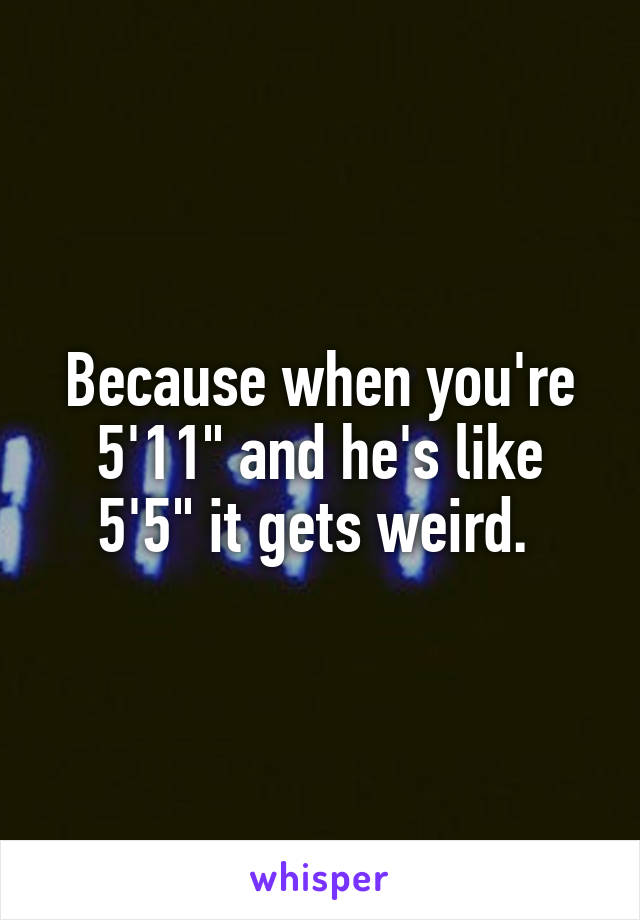 Because when you're 5'11" and he's like 5'5" it gets weird. 