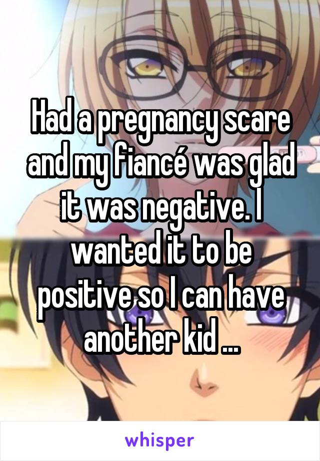 Had a pregnancy scare and my fiancé was glad it was negative. I wanted it to be positive so I can have another kid ...