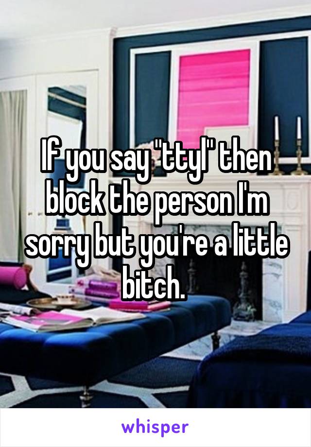 If you say "ttyl" then block the person I'm sorry but you're a little bitch. 