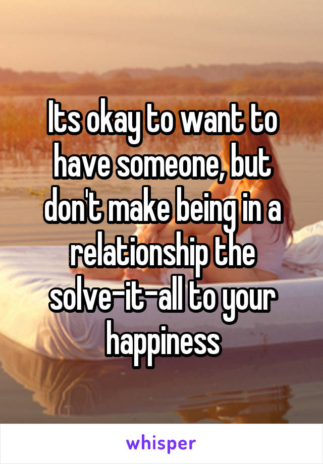 Its okay to want to have someone, but don't make being in a relationship the solve-it-all to your happiness