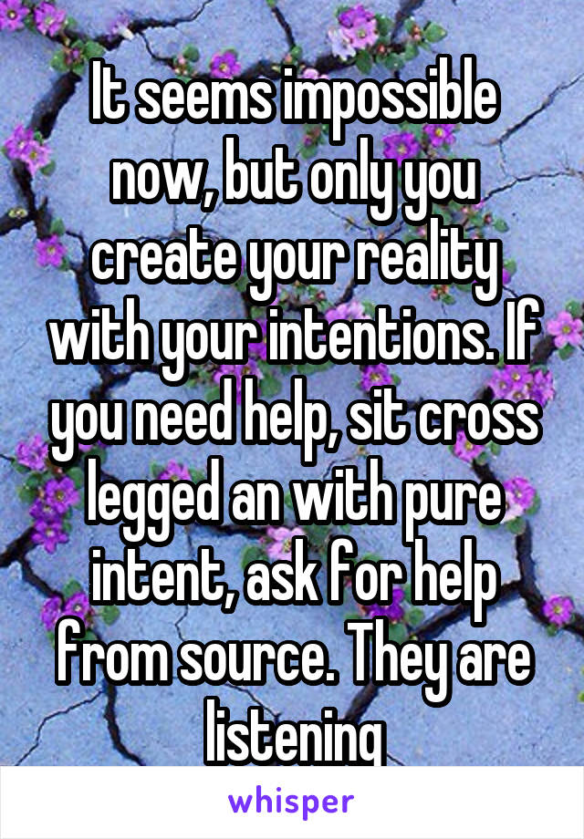 It seems impossible now, but only you create your reality with your intentions. If you need help, sit cross legged an with pure intent, ask for help from source. They are listening