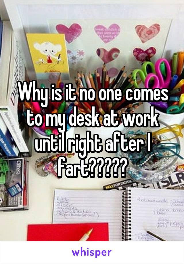 Why is it no one comes to my desk at work until right after I fart?????