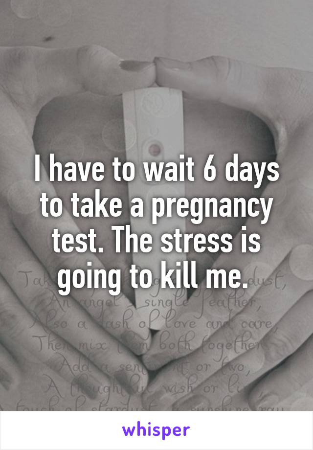 I have to wait 6 days to take a pregnancy test. The stress is going to kill me. 