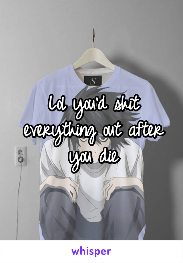 Lol you'd shit everything out after you die