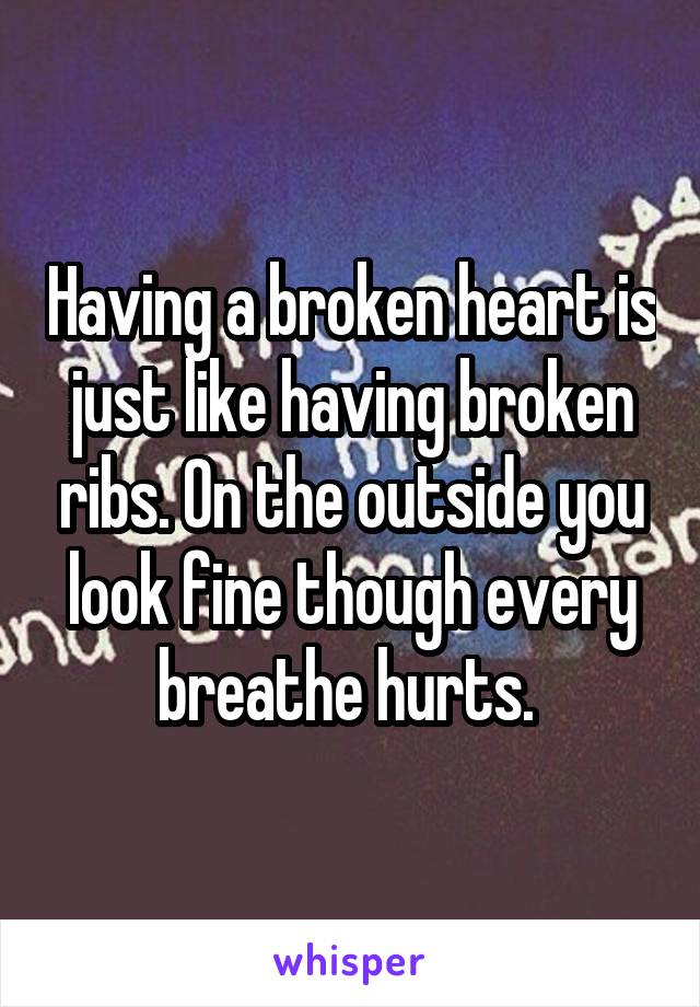Having a broken heart is just like having broken ribs. On the outside you look fine though every breathe hurts. 