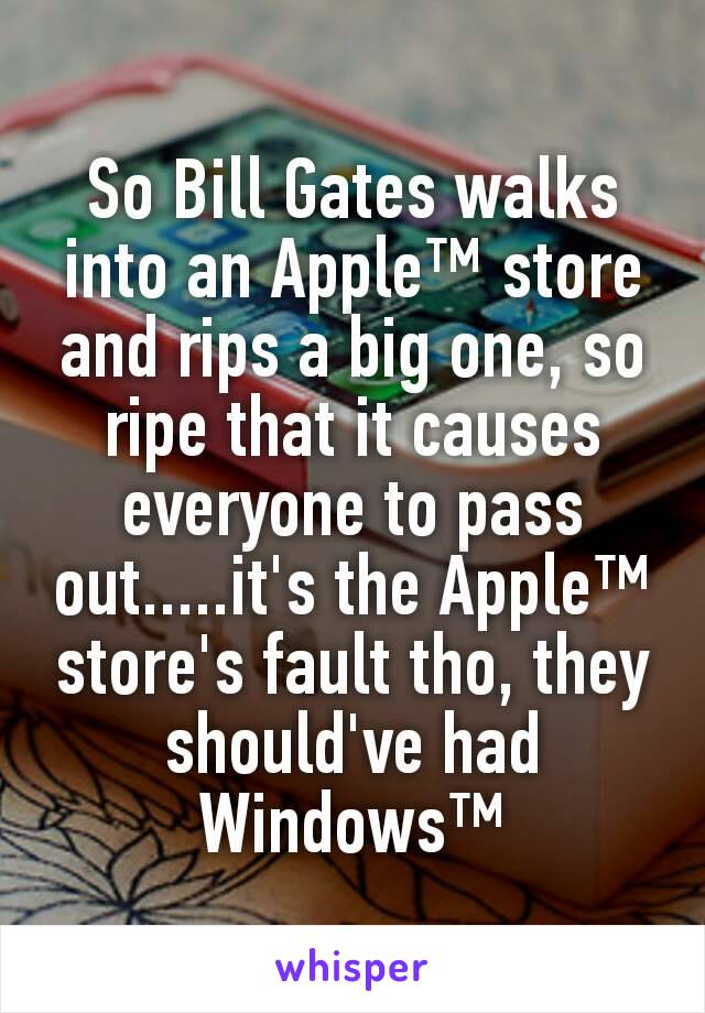 So Bill Gates walks into an Apple™ store and rips a big one, so ripe that it causes everyone to pass out.....it's the Apple™ store's fault tho, they should've had Windows™