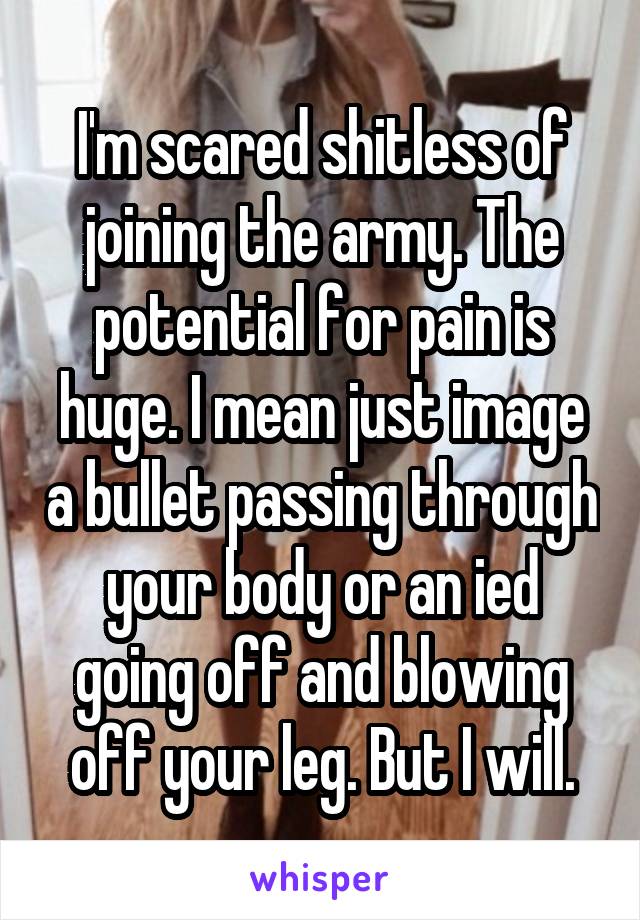 I'm scared shitless of joining the army. The potential for pain is huge. I mean just image a bullet passing through your body or an ied going off and blowing off your leg. But I will.