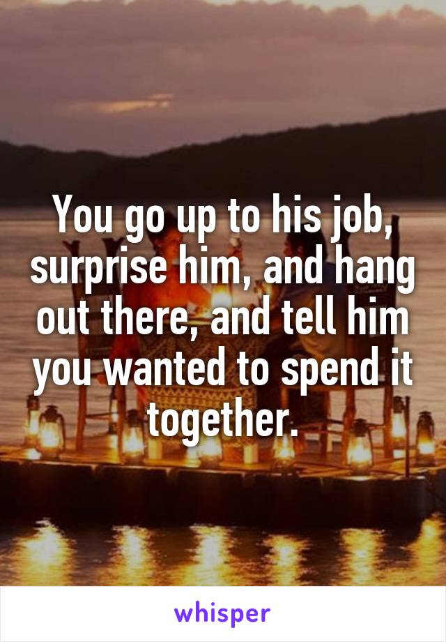 You go up to his job, surprise him, and hang out there, and tell him you wanted to spend it together.
