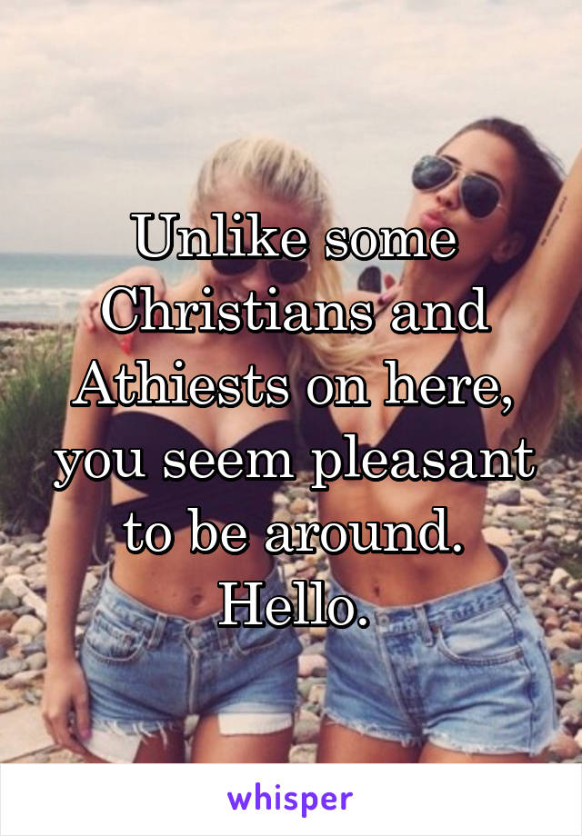 Unlike some Christians and Athiests on here, you seem pleasant to be around. Hello.