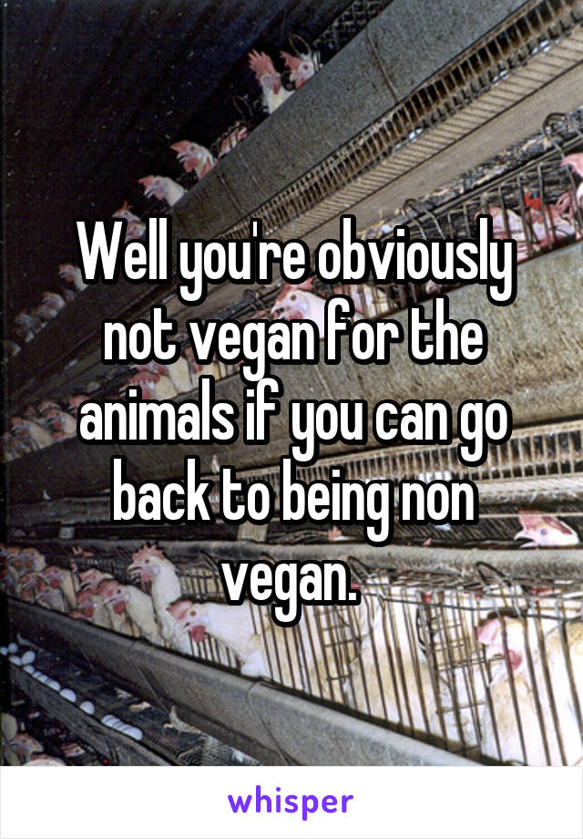 Well you're obviously not vegan for the animals if you can go back to being non vegan. 
