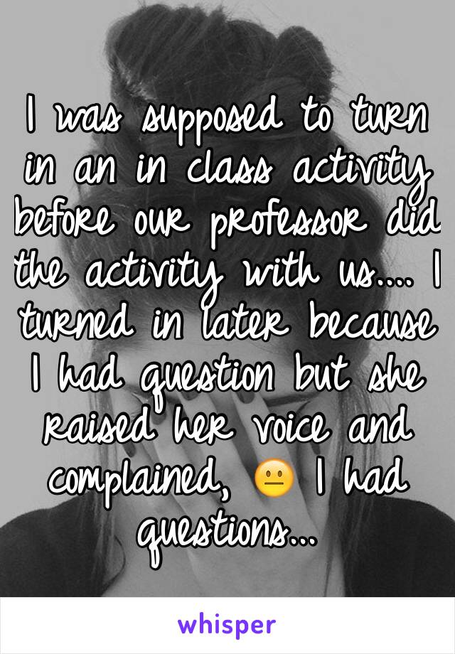 I was supposed to turn in an in class activity before our professor did the activity with us.... I turned in later because I had question but she raised her voice and complained, 😐 I had questions...