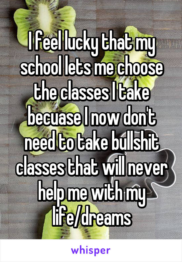 I feel lucky that my school lets me choose the classes I take becuase I now don't need to take bullshit classes that will never help me with my life/dreams