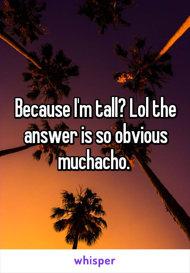 Because I'm tall? Lol the answer is so obvious muchacho. 