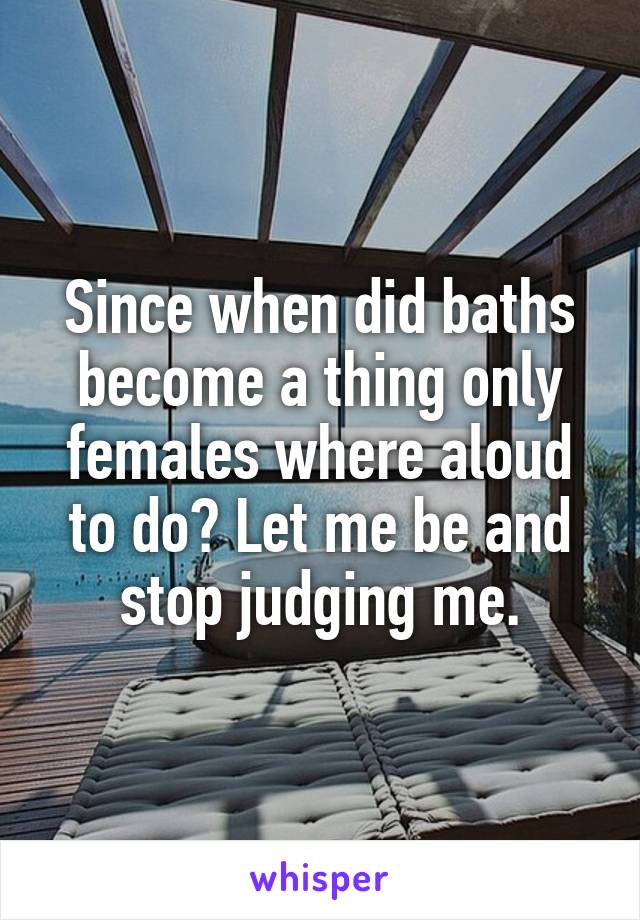 Since when did baths become a thing only females where aloud to do? Let me be and stop judging me.