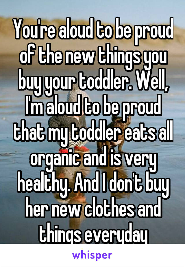 You're aloud to be proud of the new things you buy your toddler. Well, I'm aloud to be proud that my toddler eats all organic and is very healthy. And I don't buy her new clothes and things everyday