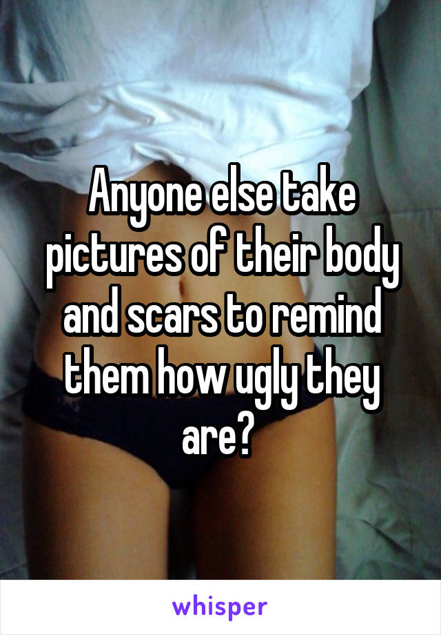 Anyone else take pictures of their body and scars to remind them how ugly they are? 