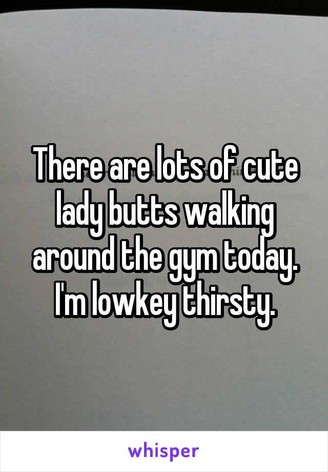 There are lots of cute lady butts walking around the gym today. I'm lowkey thirsty.