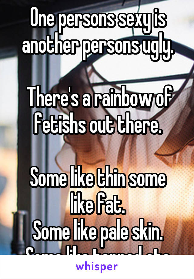 One persons sexy is another persons ugly.

 There's a rainbow of fetishs out there.

Some like thin some like fat.
Some like pale skin. Some like tanned etc