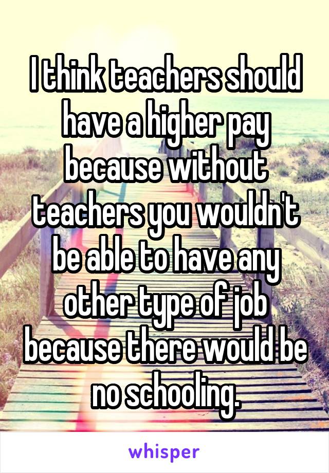 I think teachers should have a higher pay because without teachers you wouldn't be able to have any other type of job because there would be no schooling.