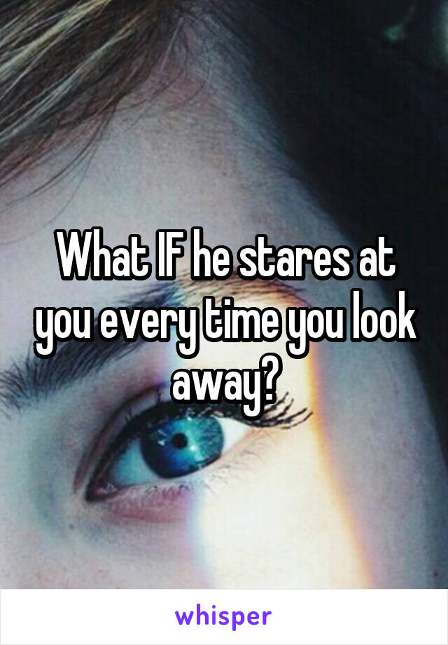 What IF he stares at you every time you look away?