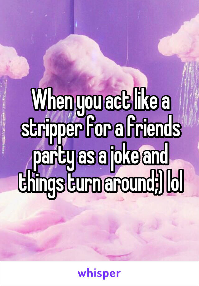 When you act like a stripper for a friends party as a joke and things turn around;) lol