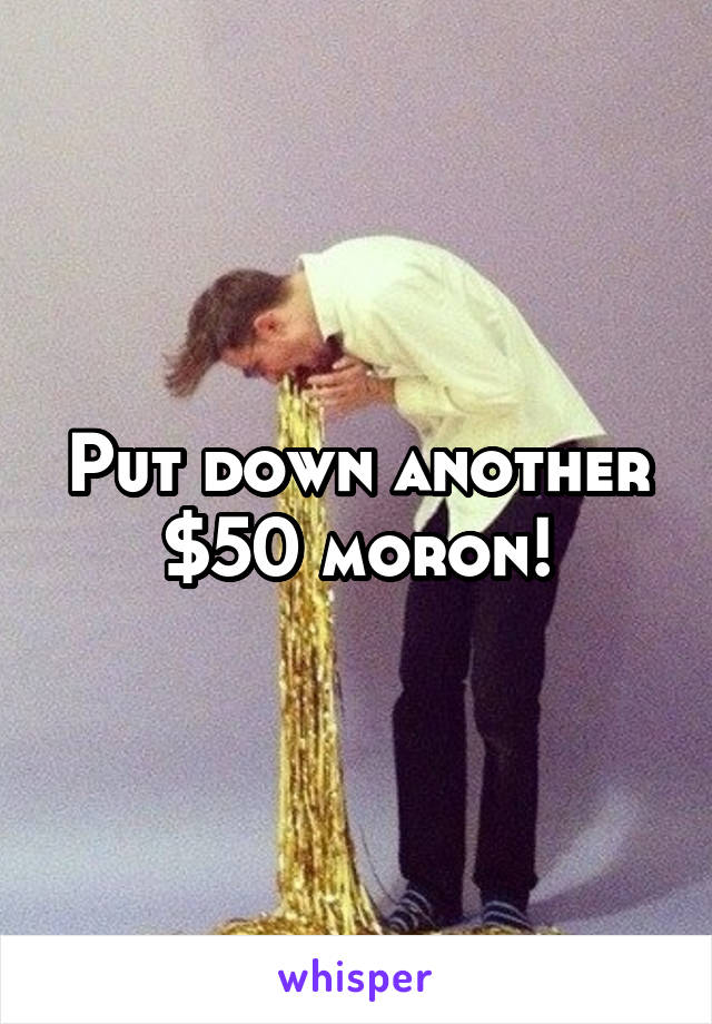 Put down another $50 moron!