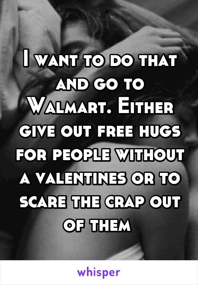 I want to do that and go to Walmart. Either give out free hugs for people without a valentines or to scare the crap out of them 