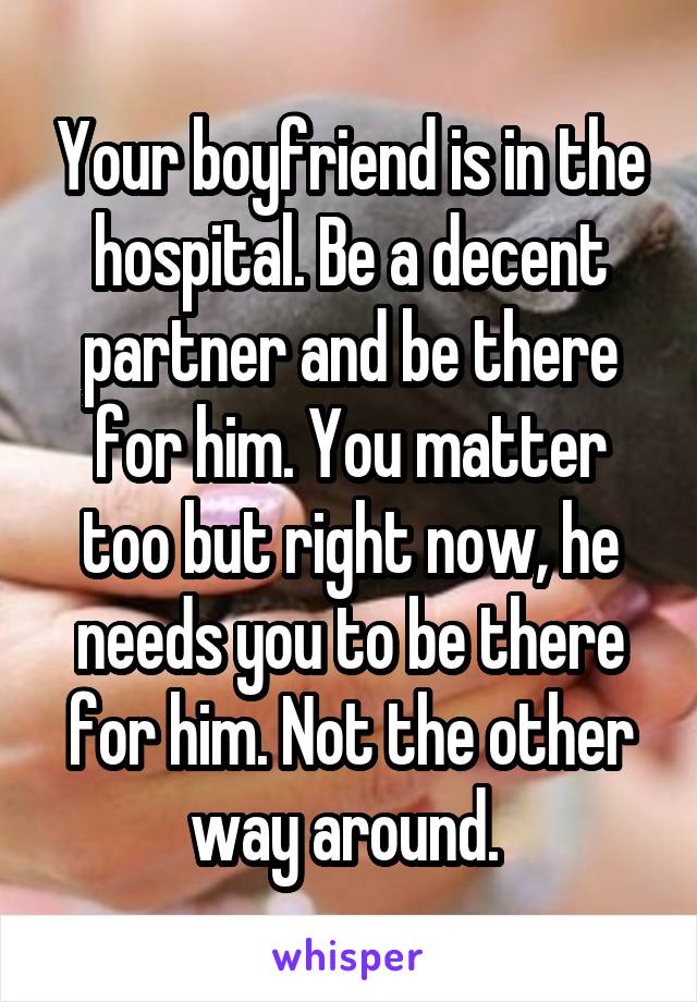 Your boyfriend is in the hospital. Be a decent partner and be there for him. You matter too but right now, he needs you to be there for him. Not the other way around. 