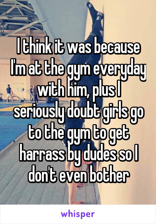I think it was because I'm at the gym everyday with him, plus I seriously doubt girls go to the gym to get harrass by dudes so I don't even bother
