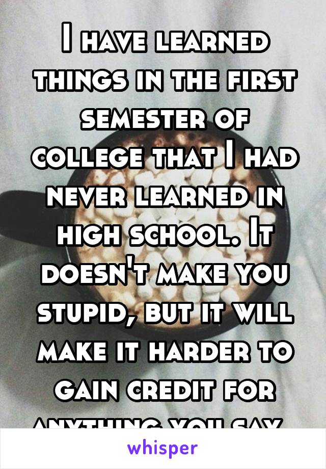 I have learned things in the first semester of college that I had never learned in high school. It doesn't make you stupid, but it will make it harder to gain credit for anything you say. 