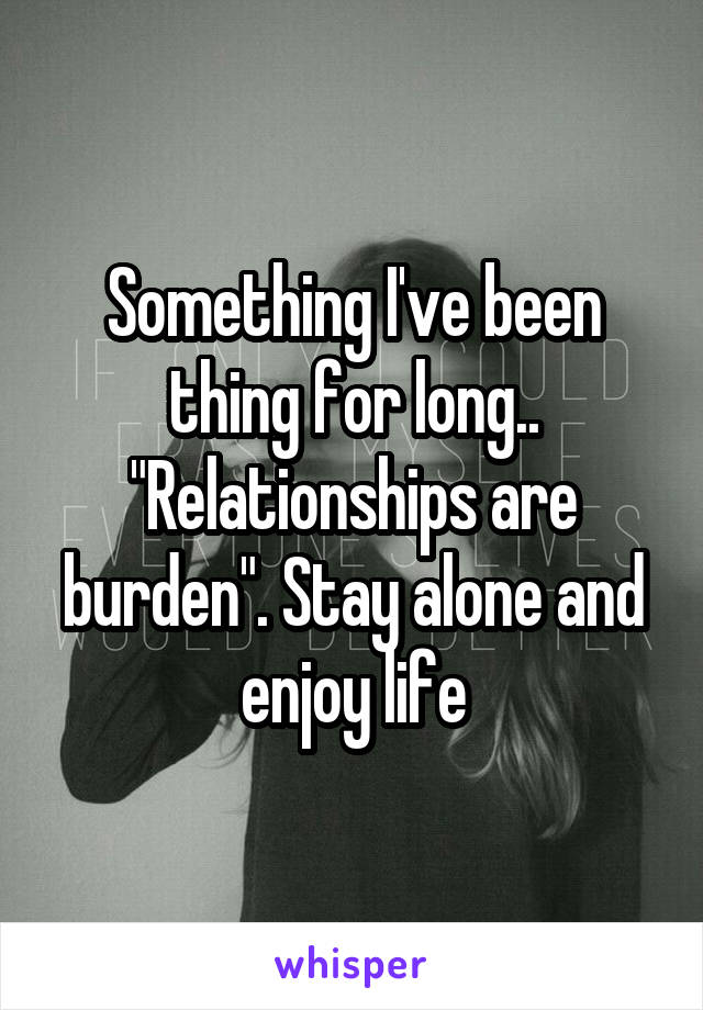 Something I've been thing for long.. "Relationships are burden". Stay alone and enjoy life