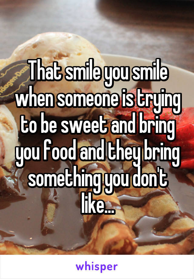 That smile you smile when someone is trying to be sweet and bring you food and they bring something you don't like...