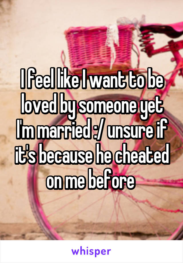I feel like I want to be loved by someone yet I'm married :/ unsure if it's because he cheated on me before 
