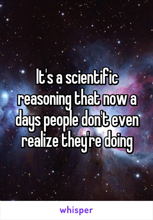 It's a scientific reasoning that now a days people don't even realize they're doing