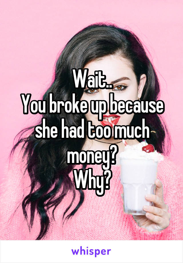 Wait..
You broke up because she had too much money?
Why?