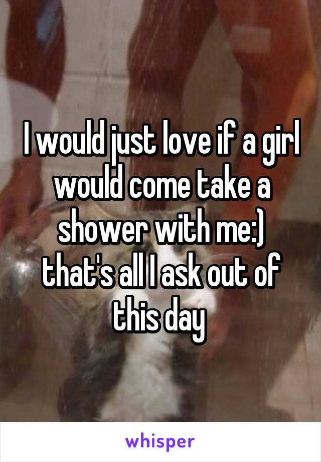 I would just love if a girl would come take a shower with me:) that's all I ask out of this day 