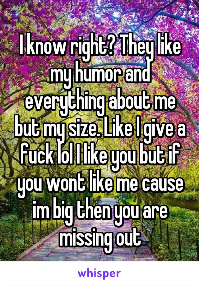 I know right? They like my humor and everything about me but my size. Like I give a fuck lol I like you but if you wont like me cause im big then you are missing out