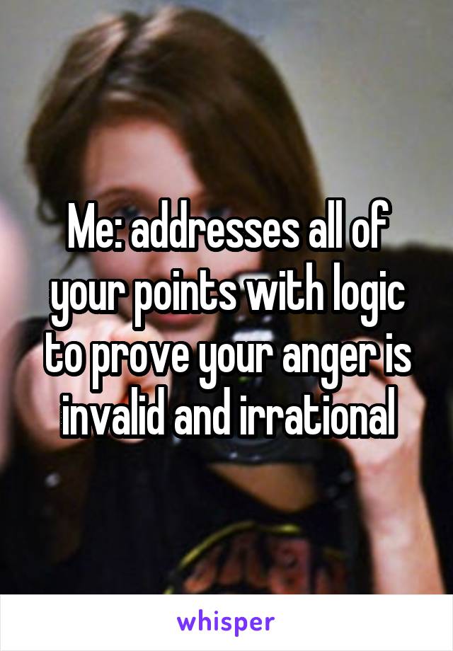 Me: addresses all of your points with logic to prove your anger is invalid and irrational