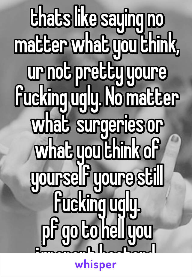 thats like saying no matter what you think, ur not pretty youre fucking ugly. No matter what  surgeries or what you think of yourself youre still fucking ugly.
pf go to hell you ignorant bastard.