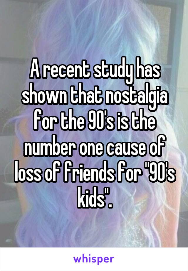 A recent study has shown that nostalgia for the 90's is the number one cause of loss of friends for "90's kids".