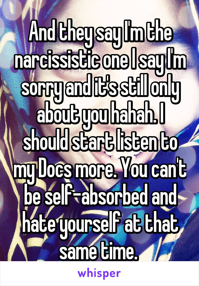 And they say I'm the narcissistic one I say I'm sorry and it's still only about you hahah. I should start listen to my Docs more. You can't be self-absorbed and hate yourself at that same time. 