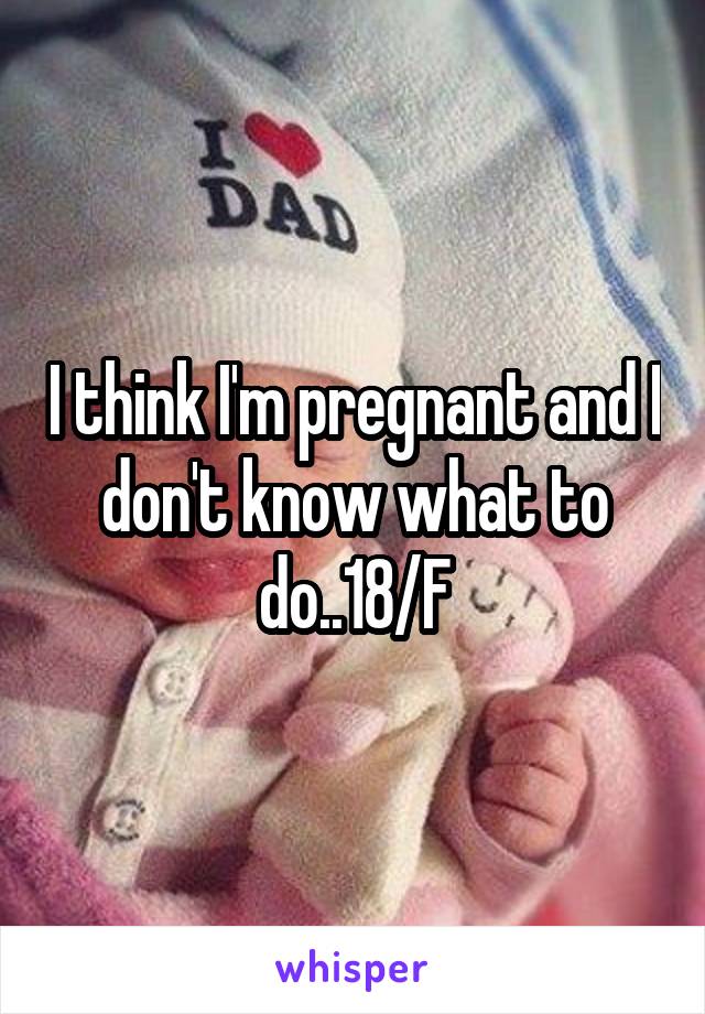 I think I'm pregnant and I don't know what to do..18/F