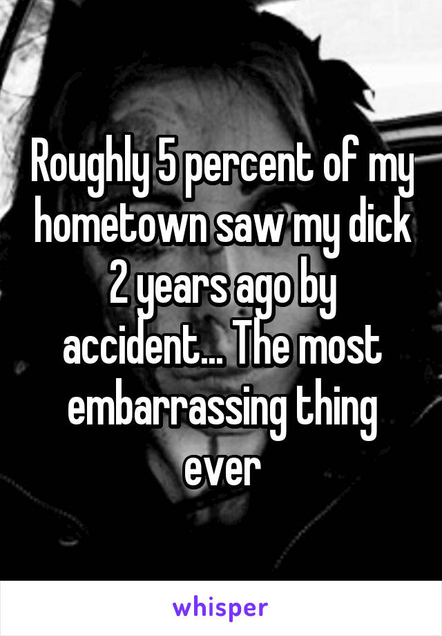 Roughly 5 percent of my hometown saw my dick 2 years ago by accident... The most embarrassing thing ever